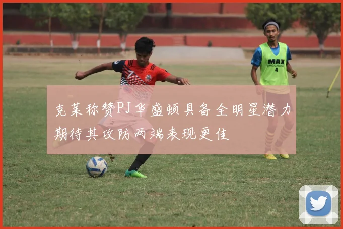 克莱称赞PJ华盛顿具备全明星潜力期待其攻防两端表现更佳
