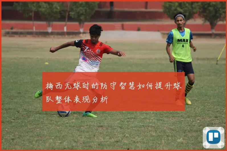 梅西无球时的防守智慧如何提升球队整体表现分析