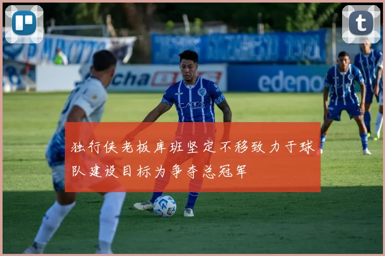 独行侠老板库班坚定不移致力于球队建设目标为争夺总冠军
