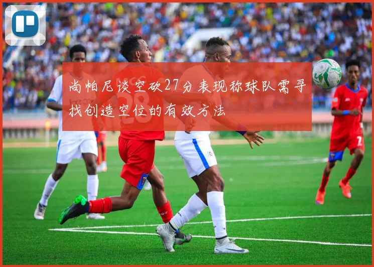 尚帕尼谈空砍27分表现称球队需寻找创造空位的有效方法