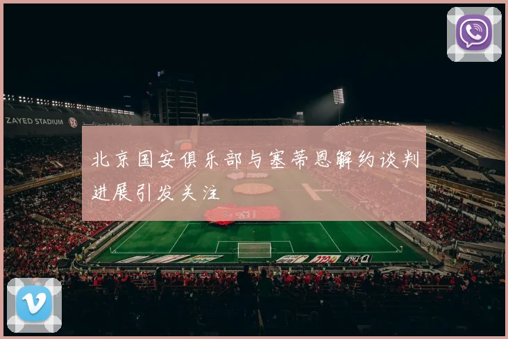 北京国安俱乐部与塞蒂恩解约谈判进展引发关注