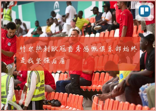 特尔热刺欧冠首秀感慨俱乐部始终是我坚强后盾