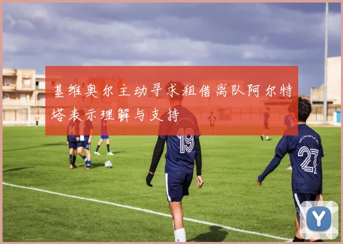 基维奥尔主动寻求租借离队阿尔特塔表示理解与支持