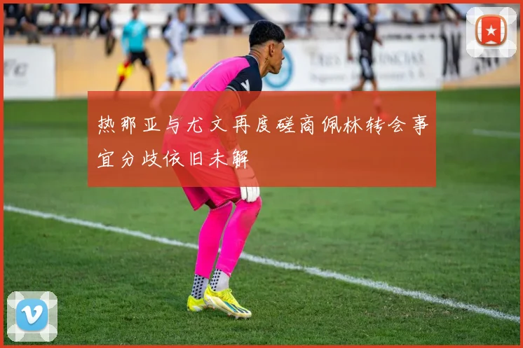 热那亚与尤文再度磋商佩林转会事宜分歧依旧未解