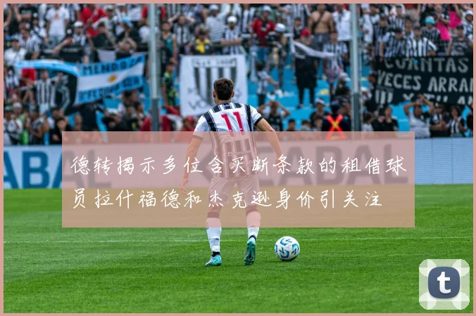 德转揭示多位含买断条款的租借球员拉什福德和杰克逊身价引关注