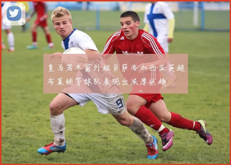 皇马若冬窗外租贡萨洛加西亚英超布莱顿等球队表现出浓厚兴趣