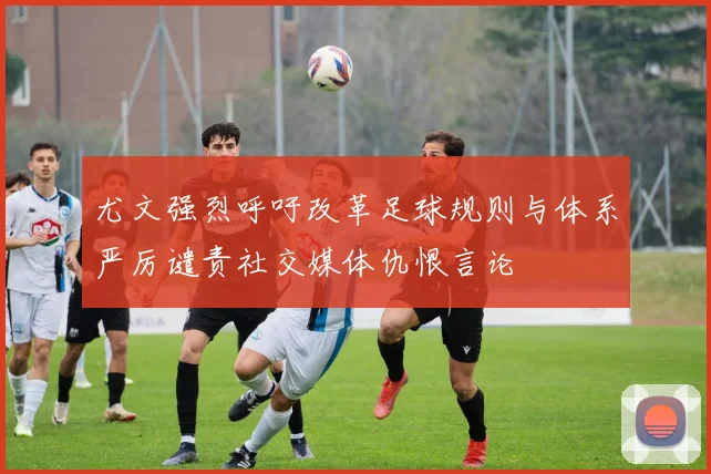 尤文强烈呼吁改革足球规则与体系严厉谴责社交媒体仇恨言论