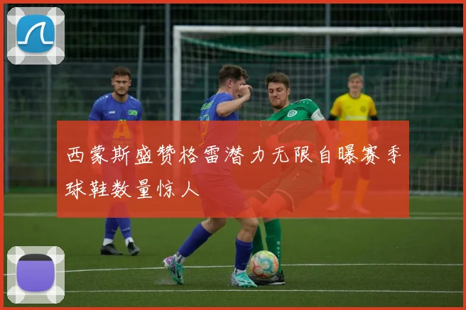 西蒙斯盛赞格雷潜力无限自曝赛季球鞋数量惊人