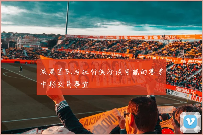 浓眉团队与独行侠洽谈可能的赛季中期交易事宜