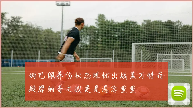 姆巴佩养伤状态堪忧出战莱万特存疑摩纳哥之战更是悬念重重