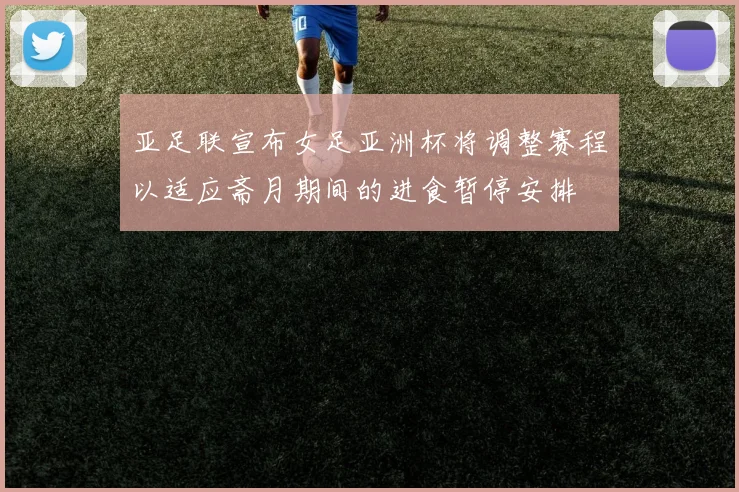 亚足联宣布女足亚洲杯将调整赛程以适应斋月期间的进食暂停安排