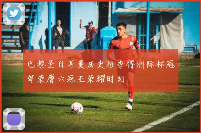 巴黎圣日耳曼历史性夺得洲际杯冠军荣膺六冠王荣耀时刻