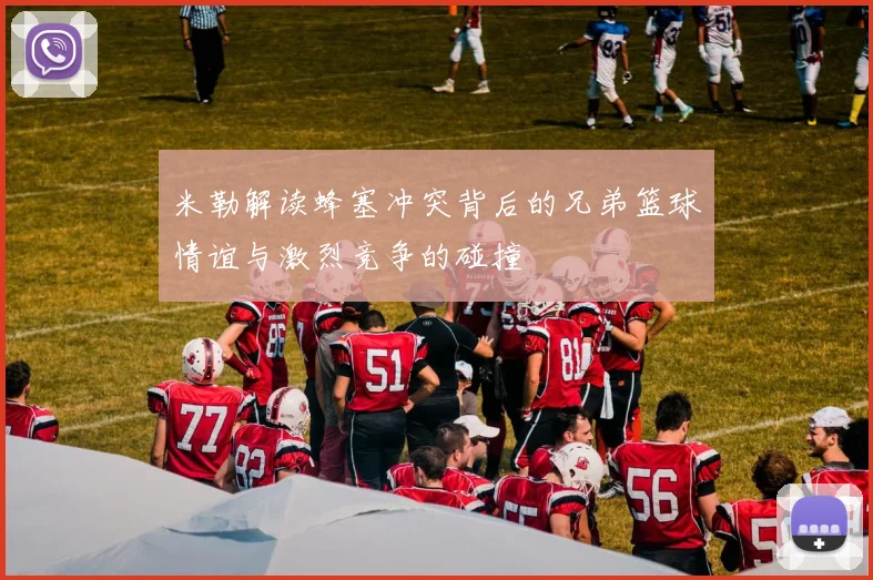 米勒解读蜂塞冲突背后的兄弟篮球情谊与激烈竞争的碰撞