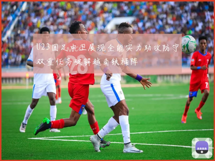 U23国足中卫展现全能实力助攻防守双重任务破解越南铁桶阵