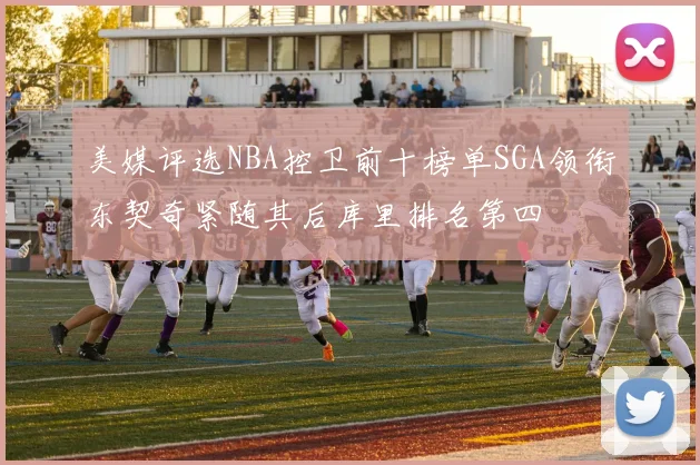 美媒评选NBA控卫前十榜单SGA领衔东契奇紧随其后库里排名第四
