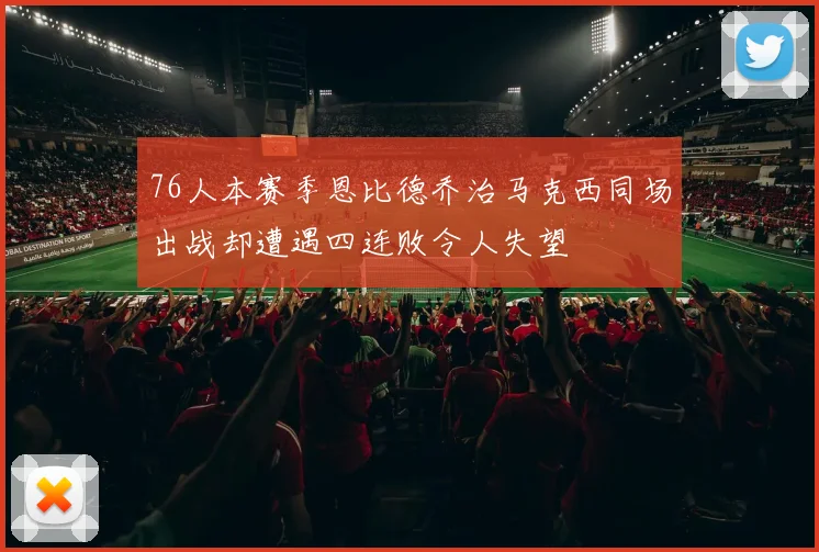 76人本赛季恩比德乔治马克西同场出战却遭遇四连败令人失望