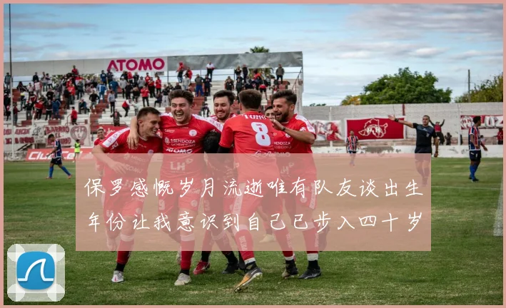 保罗感慨岁月流逝唯有队友谈出生年份让我意识到自己已步入四十岁