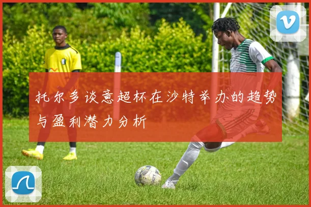 托尔多谈意超杯在沙特举办的趋势与盈利潜力分析