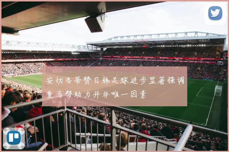 安切洛蒂赞日韩足球进步显著强调皇马帮助力并非唯一因素