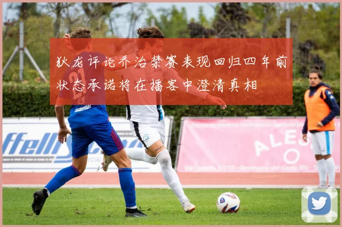 狄龙评论乔治禁赛表现回归四年前状态承诺将在播客中澄清真相