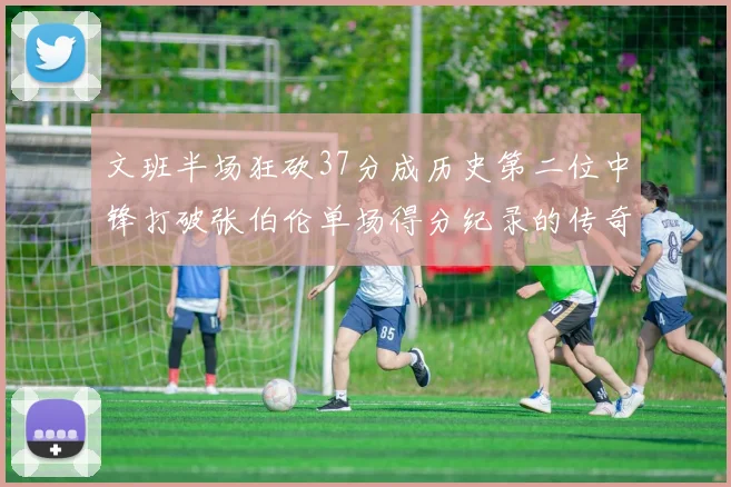 文班半场狂砍37分成历史第二位中锋打破张伯伦单场得分纪录的传奇时刻