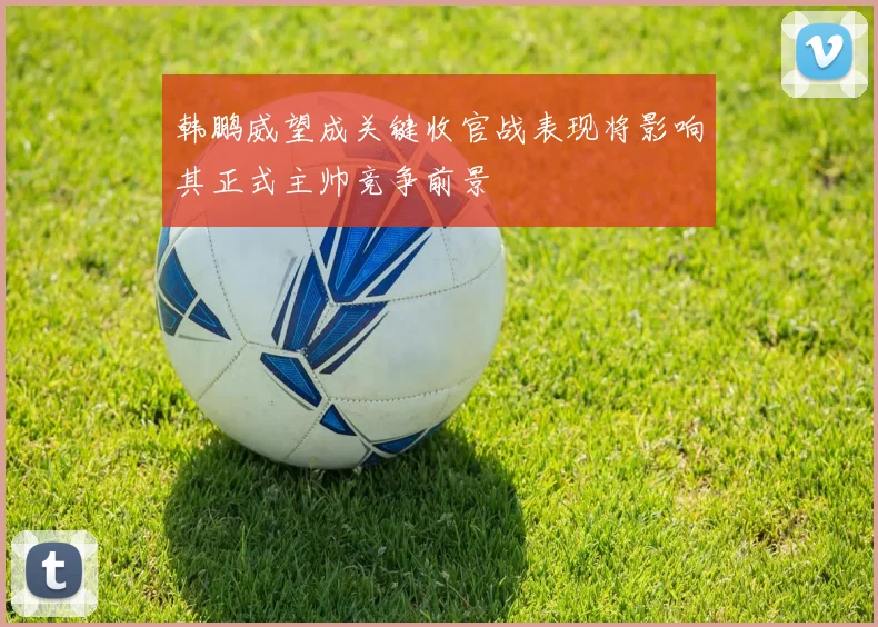 韩鹏威望成关键收官战表现将影响其正式主帅竞争前景