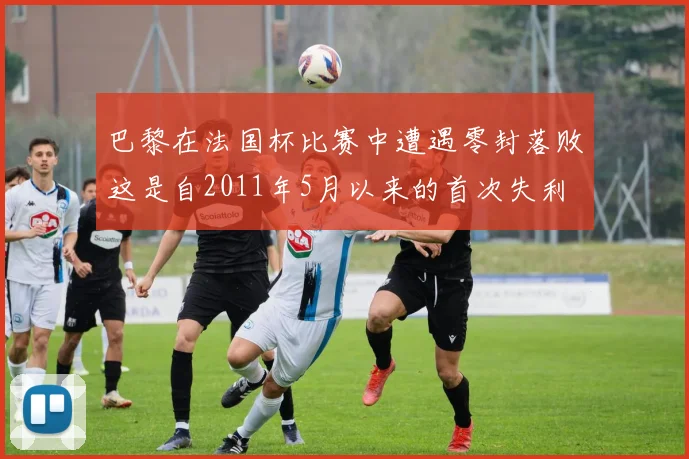 巴黎在法国杯比赛中遭遇零封落败这是自2011年5月以来的首次失利