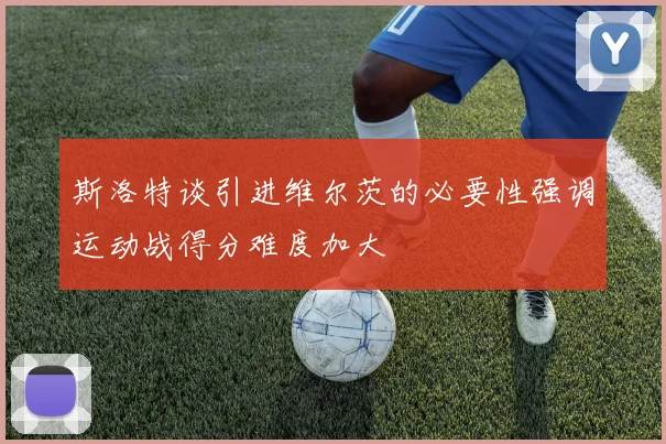 斯洛特谈引进维尔茨的必要性强调运动战得分难度加大
