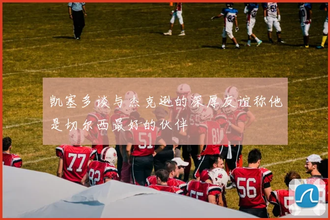 凯塞多谈与杰克逊的深厚友谊称他是切尔西最好的伙伴