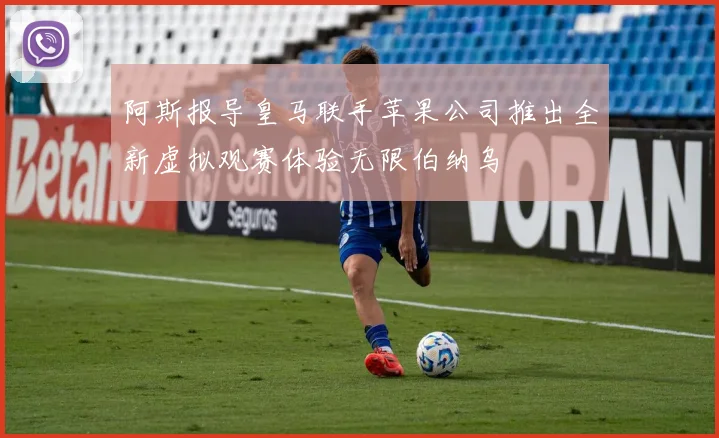 阿斯报导皇马联手苹果公司推出全新虚拟观赛体验无限伯纳乌