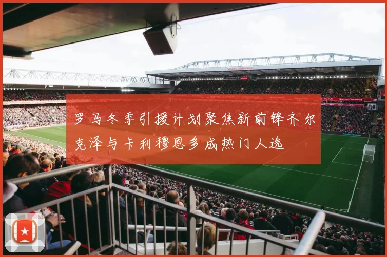 罗马冬季引援计划聚焦新前锋齐尔克泽与卡利穆恩多成热门人选