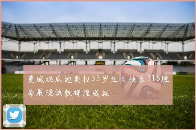 曼城祝瓜迪奥拉55岁生日快乐716胜率展现执教辉煌成就
