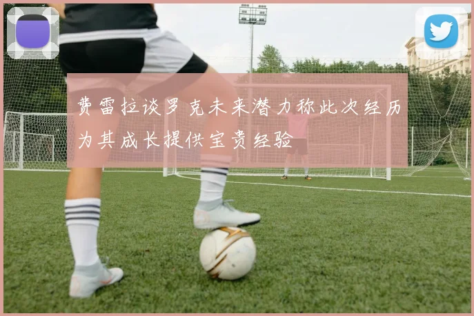 费雷拉谈罗克未来潜力称此次经历为其成长提供宝贵经验