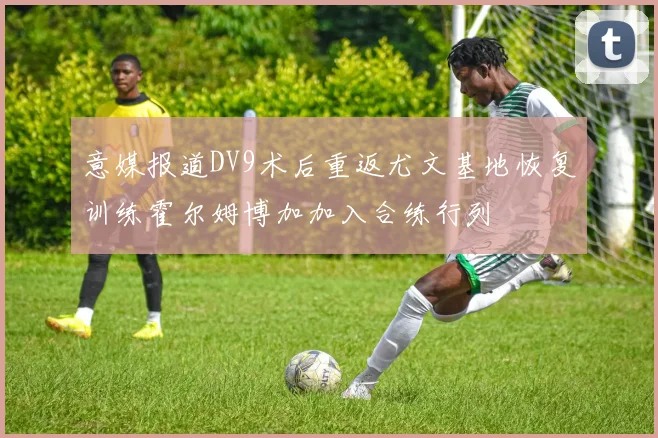 意媒报道DV9术后重返尤文基地恢复训练霍尔姆博加加入合练行列